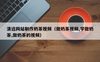 山南清远网站制作奶茶视频（做奶茶视频,学做奶茶,做奶茶的视频）