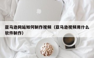 山南亚马逊网站如何制作视频（亚马逊视频用什么软件制作）