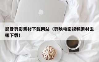 山南影音剪影素材下载网站（剪映电影视频素材去哪下载）